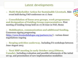 Latest developments
o Multi-Stakeholder Action for Sustainable Livestock. Side-
event held during FAO conference on 17 June
o Consolidation of focus area groups, work programmes
and designation of Guiding Group representatives. First
meeting of Guiding Group held on 17/18 June in FAO, Rome
o Mobilization, communication and additional funding.
Consensus signing progressing
(http://www.livestockdialogue.org/partners/en/) - various donor
negotiations ongoing
o Scoping activities underway. Including FA workshops between
June-August 2013
o Next MSP meeting in early October 2013 (Ottawa,
Canada). Including evaluation and possible refinements of the initial
set up, and presentation of new implementation modalities
 