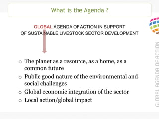 What is the Agenda ?
GLOBAL AGENDA OF ACTION IN SUPPORT
OF SUSTAINABLE LIVESTOCK SECTOR DEVELOPMENT
o The planet as a resource, as a home, as a
common future
o Public good nature of the environmental and
social challenges
o Global economic integration of the sector
o Local action/global impact
 