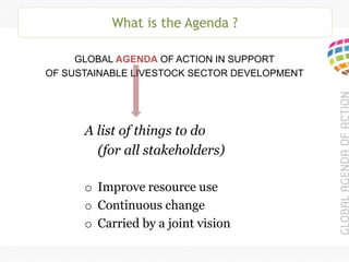 What is the Agenda ?
GLOBAL AGENDA OF ACTION IN SUPPORT
OF SUSTAINABLE LIVESTOCK SECTOR DEVELOPMENT
A list of things to do
(for all stakeholders)
o Improve resource use
o Continuous change
o Carried by a joint vision
 