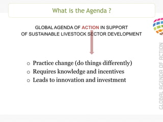 What is the Agenda ?
GLOBAL AGENDA OF ACTION IN SUPPORT
OF SUSTAINABLE LIVESTOCK SECTOR DEVELOPMENT
o Practice change (do things differently)
o Requires knowledge and incentives
o Leads to innovation and investment
 