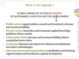 What is the Agenda ?
GLOBAL AGENDA OF ACTION IN SUPPORT
OF SUSTAINABLE LIVESTOCK SECTOR DEVELOPMENT
o Publicsector:supportpolicies,researchandinvestment;advocacy
andawarenessbuilding
o Privatesector:Innovationandinvestment;appliedknowledge;
guidelines;linkstomarket
o Civilsociety/NGO:advocacyandawarenessbuilding;linksto
marginalizedsectoractors
o Academia:Researchandanalysisfortechnicalandinstitutional
innovation;methodologies
o Inter-governmentalorganizations:coordinationandbrokering;
supportanalysisandinvestments;capacitydevelopment
 