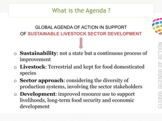 What is the Agenda ?
GLOBAL AGENDA OF ACTION IN SUPPORT
OF SUSTAINABLE LIVESTOCK SECTOR DEVELOPMENT
o Sustainability: not a state but a continuous process of
improvement
o Livestock: Terrestrial and kept for food domesticated
species
o Sector approach: considering the diversity of
production systems, involving the sector stakeholders
o Development: improved resource use to support
livelihoods, long-term food security and economic
development
 