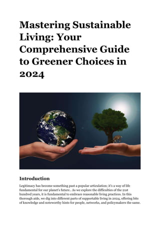 Mastering Sustainable
Living: Your
Comprehensive Guide
to Greener Choices in
2024
Introduction
Legitimacy has become something past a popular articulation; it's a way of life
fundamental for our planet's future.. As we explore the difficulties of the 21st
hundred years, it is fundamental to embrace reasonable living practices. In this
thorough aide, we dig into different parts of supportable living in 2024, offering bits
of knowledge and noteworthy hints for people, networks, and policymakers the same.
 