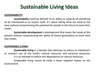 SUSTAINABILITY: 
Sustainability could be defined as an ability or capacity of something 
to be maintained or to sustain itself. It’s about taking what we need to live 
now, without compromising the potential for people in the future to meet their 
needs. 
Sustainable development is development that meets the needs of the 
present without compromising the ability of future generations to meet their 
own needs. 
SUSTAINABLE LIVING: 
Sustainable living is a lifestyle that attempts to reduce an individual's 
or society's use of the Earth's natural resources and personal resources. 
It is an attempt to reduce this dependence on natural resources. 
Sustainable living means to make a lesser negative impact on the 
environment. 
 