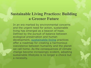 Sustainable Living Practices: Building
a Greener Future
In an era marked by environmental concerns
and the urgent need for action, sustainable
living has emerged as a beacon of hope.
Defined by the pursuit of balance between
ecological preservation and human
development, sustainable living practices
offer a roadmap for creating a harmonious
coexistence between humanity and the planet
we call home. As the consequences of climate
change become increasingly evident, adopting
sustainable lifestyles is no longer a choice but
a necessity.
 