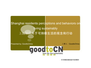 Shanghai residents perceptions and behaviors on
                            living sustainably
         上海居民关于可持续生活的观念和行动


Presented by: GoodtoChina                        主讲人：GoodtoChina




                                                 为可持续发展创造市场和需求
 