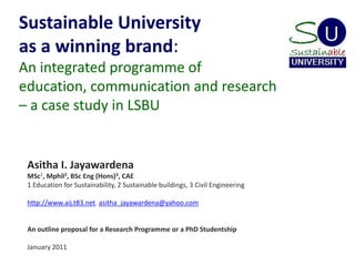 Sustainable University as a winning brand: An integrated programme of education, communication and research – a case study in LSBU Asitha I. Jayawardena MSc1, Mphil2, BSc Eng (Hons)3, CAE 1 Education for Sustainability, 2 Sustainable buildings, 3 Civil Engineering   http://www.aij.t83.net, asitha_jayawardena@yahoo.com     An outline proposal for a Research Programme or a PhD Studentship   January 2011 
