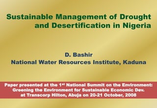 Sustainable Management of Drought
and Desertification in Nigeria
D. Bashir
National Water Resources Institute, Kaduna
Paper presented at the 1st National Summit on the Environment:
Greening the Environment for Sustainable Economic Dev.
at Transcorp Hilton, Abuja on 20-21 October, 2008
 