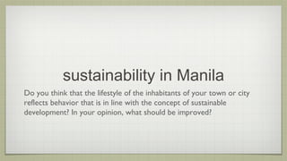 sustainability in Manila
Do you think that the lifestyle of the inhabitants of your town or city
reflects behavior that is in line with the concept of sustainable
development? In your opinion, what should be improved?

 