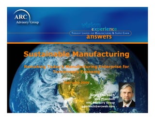 Sustainable M
S t i bl Manufacturing
              f t i
Remaking Today s Manufacturing Enterprise for
         Today’s
           Tomorrow’s Economy

                February 2009


                                Greg Gorbach
                                 Vice President
                           ARC Advisory Group
                         ggorbach@arcweb.com
 