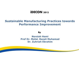 iDECON 2012
Sustainable Manufacturing Practices towards
Performance Improvement
By
Norsiah Hami
Prof Dr. Mohd. Razali Muhamad
Dr. Zuhriah Ebrahim
 