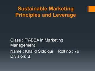 Sustainable Marketing
Principles and Leverage
Class : FY-BBA in Marketing
Management
Name : Khalid Siddiqui Roll no : 76
Division: B
 