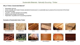 Sustainable Materials - Naturally Occurring - Timber
Why is Timber a Sustainable Material?
- Renewable resource
- Grows naturally, and modern forestry standards harvest wood in a sustainable way to preserve the environment of the forest
- Be sourced locally
- Long life – provides strength and durability
- Requires less energy for processing
- Repairable, recyclable and re-purposing properties
Examples of Sustainable Indian Timber
FSC Certified Wood PalmRubber Wood Mango Babul Benteak
Ebony Wood Himalayan Fir Indian Mahagony Neem Indian RosewoodRed Sanders
 