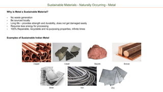 Sustainable Materials - Naturally Occurring - Metal
Why is Metal a Sustainable Material?
- No waste generation
- Be sourced locally
- Long life – provides strength and durability, does not get damaged easily
- Requires less energy for processing
- 100% Repairable, recyclable and re-purposing properties, infinite times
Examples of Sustainable Indian Metal
Copper Cobalt Bauxite
Silver Iron Zinc
Bronze
 