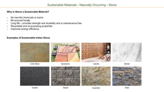 Sustainable Materials - Naturally Occurring - Stone
Why is Stone a Sustainable Material?
- No harmful chemicals or toxins
- Be sourced locally
- Long life – provides strength and durability and is maintenance free
- Recyclable and re-purposing properties
- Improves energy efficiency
Examples of Sustainable Indian Stone
Lime Stone Sandstone Laterite
Granite Basalt Quartzite
Marble
Slate
 