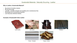 Sustainable Materials - Naturally Occurring - Leather
Why is Leather a Sustainable Material?
- By-product of another industry
- Be sourced locally
- Long life – provides strength and durability and is maintenance free
- Recyclable and re-purposing properties
- Low resources intensive industry
Examples of Sustainable Indian Leather
Camel Leather Goat Leather Cowhide
Pinatex - Pineapple Fleather -Flowers
Sheepskin
 