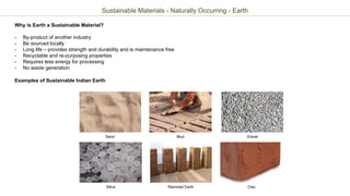 Sustainable Materials - Naturally Occurring - Earth
Why is Earth a Sustainable Material?
- By-product of another industry
- Be sourced locally
- Long life – provides strength and durability and is maintenance free
- Recyclable and re-purposing properties
- Requires less energy for processing
- No waste generation
Examples of Sustainable Indian Earth
Sand Mud
Silica
Gravel
Rammed Earth Clay
 