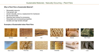 Sustainable Materials - Naturally Occurring – Plant Fibre
Why is Plant Fibre a Sustainable Material?
- Renewable resource
- Fast growth rate
- Grows naturally, and is a replacement for hardwood.
- Be sourced locally
- Requires less energy for processing
- Recyclable and re-purposing properties
- Durable and high tensile strength
Examples of Sustainable Indian Plant Fibre
Bamboo SisalJute Coir Banana Palm Thatch
Pina Fibre Hemp Strawbale Cotton LinenReed Thatch
 
