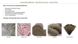 Sustainable Materials - Naturally Occurring – Animal Fibre
Why is Animal Fibre a Sustainable Material?
- By-product of another industry
- Can be bred
- Be sourced locally
- Recyclable and re-purposing properties
- Requires less energy for processing
- Low on maintenance
Examples of Sustainable Indian Animal Fibre
Tussar Silk Sheep Wool Goat Wool Peacock FeatherMulberry Silk
 
