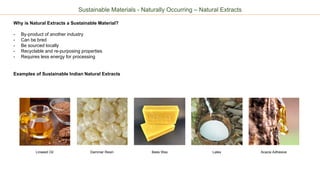 Sustainable Materials - Naturally Occurring – Natural Extracts
Why is Natural Extracts a Sustainable Material?
- By-product of another industry
- Can be bred
- Be sourced locally
- Recyclable and re-purposing properties
- Requires less energy for processing
Examples of Sustainable Indian Natural Extracts
Dammar Resin Bees Wax Latex Acacia AdhesiveLinseed Oil
 