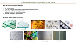 Ceramic Porcelain
Sustainable Materials – Recycle & Composite - Silica
Why is Glass a Sustainable Material?
- Be sourced locally.
- Long life – provides strength and durability and is maintenance free.
- Recyclable and re-purposing properties.
- Glass can reflect and absorb solar energy.
- Requires less energy for processing.
Examples of Sustainable Indian Glass
Toughened Glass Blown Glass
Patterned Glass Textured GlassColoured Glass
Annealed Glass
Quartz Slab
 