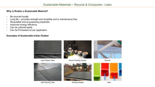 Sustainable Materials – Recycle & Composite - Latex
Why is Rubber a Sustainable Material?
- Be sourced locally
- Long life – provides strength and durability and is maintenance free
- Recyclable and re-purposing properties
- Improves energy efficiency
- Can be cultured easily
- Can be Processed as per application
Examples of Sustainable Indian Rubber
Hard Rubber Mats Sound Proofing Panels
Soft Flooring Tiles Roofing Sheets
Silicone
Paint
 