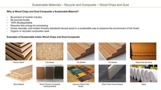 Sustainable Materials – Recycle and Composite – Wood Chips and Dust
Why is Wood Chips and Dust Composite a Sustainable Material?
- By-product of another industry
- Be sourced locally
- 100% Biodegradable
- Requires less energy for processing
- Grows naturally, and modern forestry standards harvest wood in a sustainable way to preserve the environment of the forest
- Organic or recycled composites used
Examples of Sustainable Indian Wood Chips and Dust Composite
Particle Board Chip Board
Block Boards
Ply Boards
Wood Polymer Composite
Decking Boards
Coloured Wood Fibre
Board
Ply Boards
Wood Fibre Cement Board Paper
Wppd Pulp Moulding
 
