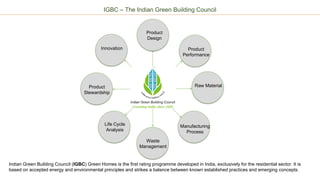 IGBC – The Indian Green Building Council
Green
Product
Rating
Product
Design
Product
Performance
Raw Material
Manufacturing
Process
Waste
Management
Life Cycle
Analysis
Innovation
Product
Stewardship
Indian Green Building Council (IGBC) Green Homes is the first rating programme developed in India, exclusively for the residential sector. It is
based on accepted energy and environmental principles and strikes a balance between known established practices and emerging concepts.
 