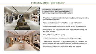 • Use of eco-friendly materials including recycled polyester, organic cotton,
and regenerated cashmere.
• Wood used within our stores and offices are only FSC certified.
• Packaging and paper is either FSC certified or from recycled sources.
• Use of at least 50% post-consumer waste paper in stores, leading to a
zero waste business.
• Using LED Energy efficient lighting.
• In the UK, all stores and offices are powered by wind energy.
• The brand has open three LEED certified stores in US, Las Vegas and
Beijing, equipped with solar panels and energy efficient air-conditioning.
•.Furniture are locally bought or auctioned when ever possible.
Project Name- Stella McCartney
Location – London, New York, Los Angeles,
Tokyo, Hong Kong, Paris, Milan and Shanghai
Sustainability in Retail – Stella McCartney
 