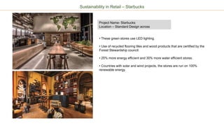 Project Name- Starbucks
Location – Standard Design across
Sustainability in Retail – Starbucks
• These green stores use LED lighting.
• Use of recycled flooring tiles and wood products that are certified by the
Forest Stewardship council.
• 25% more energy efficient and 30% more water efficient stores.
• Countries with solar and wind projects, the stores are run on 100%
renewable energy.
 