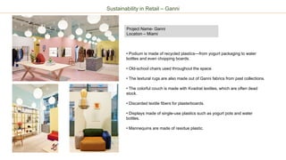 Project Name- Ganni
Location – Miami
Sustainability in Retail – Ganni
• Podium is made of recycled plastics—from yogurt packaging to water
bottles and even chopping boards.
• Old-school chairs used throughout the space.
• The textural rugs are also made out of Ganni fabrics from past collections.
• The colorful couch is made with Kvadrat textiles, which are often dead
stock.
• Discarded textile fibers for plasterboards.
• Displays made of single-use plastics such as yogurt pots and water
bottles.
• Mannequins are made of residue plastic.
 