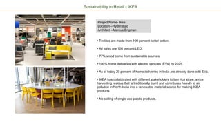 Project Name- Ikea
Location –Hyderabad
Architect –Marcus Engman
• Textiles are made from 100 percent better cotton.
• All lights are 100 percent LED.
• 77% wood come from sustainable sources.
• 100% home deliveries with electric vehicles (EVs) by 2025.
• As of today 20 percent of home deliveries in India are already done with EVs.
• IKEA has collaborated with different stakeholders to turn rice straw, a rice
harvesting residue that is traditionally burnt and contributes heavily to air
pollution in North India into a renewable material source for making IKEA
products.
• No selling of single use plastic products.
Sustainability in Retail - IKEA
 