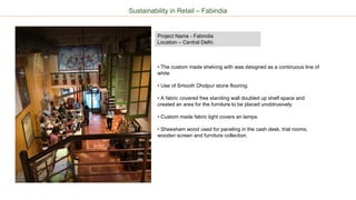 Sustainability in Retail – Fabindia
Project Name - Fabindia
Location – Central Delhi.
• The custom made shelving with was designed as a continuous line of
white
• Use of Smooth Dholpur stone flooring.
• A fabric covered free standing wall doubled up shelf space and
created an area for the furniture to be placed unobtrusively.
• Custom made fabric light covers an lamps.
• Sheesham wood used for paneling in the cash desk, trial rooms,
wooden screen and furniture collection.
 
