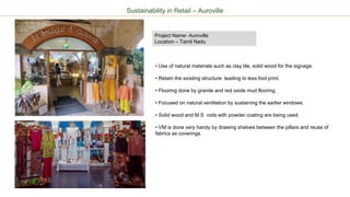 Sustainability in Retail – Auroville
Project Name- Auroville
Location – Tamil Nadu
• Use of natural materials such as clay tile, solid wood for the signage.
• Retain the existing structure leading to less foot print.
• Flooring done by granite and red oxide mud flooring.
• Focused on natural ventilation by sustaining the earlier windows.
• Solid wood and M.S rods with powder coating are being used.
• VM is done very handy by drawing shelves between the pillars and reuse of
fabrics as coverings.
 