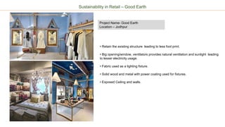 Project Name- Good Earth
Location – Jodhpur
Sustainability in Retail – Good Earth
• Retain the existing structure leading to less foot print.
• Big opening/window, ventilators provides natural ventilation and sunlight leading
to lesser electricity usage.
• Fabric used as a lighting fixture.
• Solid wood and metal with power coating used for fixtures.
• Exposed Ceiling and walls.
 