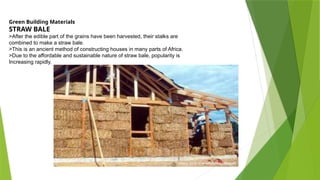 Green Building Materials
STRAW BALE
>After the edible part of the grains have been harvested, their stalks are
combined to make a straw bale.
>This is an ancient method of constructing houses in many parts of Africa.
>Due to the affordable and sustainable nature of straw bale, popularity is
Increasing rapidly.
 