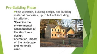 Pre-Building Phase
Site selection, building design, and building
material processes, up to but not including
installation.
•Examine the
environmental
consequences of
the structure’s
design,
orientation, impact
on the landscape,
and materials
used.
 