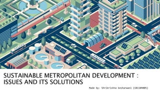 Made by- Shrikrishna kesharwani (181109005)
SUSTAINABLE METROPOLITAN DEVELOPMENT :
ISSUES AND ITS SOLUTIONS
 