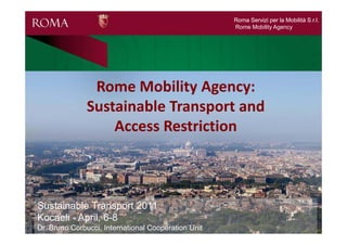 Roma Servizi per la Mobilità S.r.l.
                                                     Rome Mobility Agency




               Rome Mobility Agency:
              Sustainable Transport and
                  Access Restriction



Sustainable Transport 2011
Kocaeli - April, 6-8
Dr. Bruno Corbucci, International Cooperation Unit
 