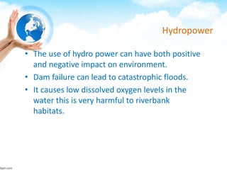 Hydropower
• The use of hydro power can have both positive
and negative impact on environment.
• Dam failure can lead to catastrophic floods.
• It causes low dissolved oxygen levels in the
water this is very harmful to riverbank
habitats.
 