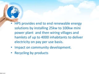 • HPS provides end to end renewable energy
solutions by installing 25kw to 100kw mini
power plant and then wiring villages and
hamlets of up to 4000 inhabitants to deliver
electricity on pay per use basis.
• Impact on community development.
• Recycling by products
 