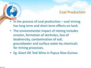 Coal Production
• In the process of coal production – coal mining
has long term and short term effects on land.
• The environmental impact of mining includes
erosion, formation of skinholes, loss of
biodiversity, contamination of soil,
groundwater and surface water by chemicals
for mining processes.
• Eg. Giant OK Tedi Mine in Papua New Guinea
 
