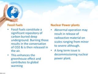 Fossil Fuels
• Fossil fuels constitute a
significant repository of
carbon buried deep
underground. Burning those
results in the conversation
of CO2 & is then released in
the air.
• This enhances the
greenhouse effect and
contributes to global
warming
Nuclear Power plants
• Abnormal operation may
result in release of
radioactive material on
scales ranging from minor
to severe although.
• A long term issue is
decommissioning nuclear
power plant.
 