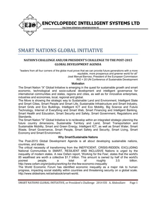 SMART NATIONS GLOBAL INITIATIVE, or President’s Challenge 2014 EIS A. Abdoullaev Page 1
ENCYCLOPEDIC INTELLIGENT SYSTEMS LTD
http://www.slideshare.net/ashabook/eis-ltd
SMART NATIONS GLOBAL INITIATIVE
NATION’S CHALLENGE AND/OR PRESIDENT’S CHALLENGE TO THE POST-2015
GLOBAL DEVELOPMENT AGENDA
“leaders from all four corners of the globe must prove that we can provide future generations with a more
equitable, more prosperous and greener world for all”
José Manuel Barroso, President of the European Commission
RIO + 20 UN Conference of Sustainable Development
Motivation
The Smart Nation “X” Global Initiative is emerging in the quest for sustainable growth and smart
economic, technological and socio-cultural development and intelligent governance for
international communities and states, regions and cities, as well as for innovative enterprises,
industries and economies, local, regional and global.
The Move is showing the strategic way to Sustainable Land and Environment, Intelligent State
and Smart Cities, Smart People and Smart Life, Sustainable Infrastructure and Smart Industry,
Smart Grids and Eco Buildings, Intelligent ICT and Eco Mobility, Big Science and Future
Technology, Internet of Everything and Smart Web, Smart Financing and Intelligent Banking,
Smart Health and Education, Smart Security and Safety, Smart Government, Regulations and
Standards.
The Smart Nation "X” Global Initiative is to re/develop within an integrated strategic planning the
future country dimensions, Sustainable Territory and Land, Smart Transportation and
Sustainable Mobility, Smart and Green Energy, Intelligent ICT, as well as Smart Water, Smart
Waste, Smart Governance, Smart People, Smart Safety and Security, Smart Living, Smart
Economy and Smart Environment.
Why Smart/Sustainable Nations
The Post-2015 Global Development Agenda is all about developing sustainable nations,
countries, and states.
The critical necessity of transforming from the INEFFICIENT, CRISIS-RIDDEN, EXCLUDING
National Communities to SMART, RESILIENT AND INCLUSIVE Nations is urged by the
inequality of modern states. A new Oxfam report, 'Working for the Few', states that the world's
85 wealthiest are worth a collective $1.7 trillion. This amount is owned by half of the world's
poorest people, a total of roughly 3.5 billion.
http://www.oxfam.org/en/policy/working-for-the-few-economic-inequality
The World Economic Forum has identified economic inequality as a major risk to human
progress, impacting social stability within countries and threatening security on a global scale.
http://www.slideshare.net/ashabook/smart-world.
 