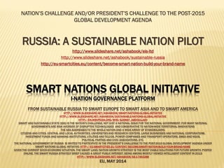 SMART NATIONS GLOBAL INITIATIVE
I-NATION GOVERNANCE PLATFORM
FROM SUSTAINABLE RUSSIA TO SMART EUROPE TO SMART ASIA AND TO SMART AMERICA
HTTP://WWW.SLIDESHARE.NET/ASHABOOK/SMART-NATIONS-GLOBAL-INITIATIVE
HTTP://WWW.SLIDESHARE.NET/ASHABOOK/SUSTAINABLE-NATIONS-GLOBAL-INITIATIVE
HTTP://EN.WIKIPEDIA.ORG/WIKI/AZAMAT_ABDOULLAEV
SMART AND SUSTAINABLE STATE (SSS) IS THE NATION’S CHALLENGE, NOTJUST A NATIONAL ISSUE FOR THE NATIONAL GOVERNMENT; FOR MANY NATIONAL
GOVERNMENTS ARE RISK AVERSIVE OF DISRUPTIVE TECHNOLOGIES AND CONSERVATIVE TO NATION-WIDE TERRITORIAL INNOVATIONS
THE SSS ADDRESSES TO THE WHOLE NATION AND A WIDE ARRAY OF STAKEHOLDERS:
CITIZENS AND CITIES, CENTRAL AND LOCAL AUTHORITIES, UNIVERSITIESAND RESEARCH CENTERS, LARGE BUSINESSES AND NATIONAL CORPORATIONS,
INVESTMENT FUNDS AND BANKING INSTITUTIONS, UTILITIES AND TELCOS, POWER COMPANIES AND TRANSPORT OPERATORS, SMES AND NGOS,
POLITICAL PARTIES AND CIVIC ASSOCIATIONS, ETC.
THE NATIONAL GOVERNMENT OF RUSSIA IS INVITED TO PARTICIPATE IN THE PRESIDENT’S CHALLENGE TO THE POST-2015 GLOBAL DEVELOPMENT AGENDA UNDER
SMART NATIONS GLOBAL INITIATIVE: HTTP://EU-SMARTCITIES.EU/CONTENT/BECOME-SMART-NATION-BUILD-YOUR-BRAND-NAME
GIVEN THE CURRENT SOCIO-ECONOMIC SITUATION, THE SMART LAND/NATION GROWTH STRATEGY IS THE MOST VIABLE SOLUTIONS FOR FUTURE GROWTH. POSTED
ONLINE, THE SMART RUSSIA STRATEGY BRIEF CAUSED A GREAT PUBLIC INTEREST, BEING AMONG MOSTLY VIEWED INTELLIGENT CONTENT IN 2013:
HTTP://WWW.SLIDESHARE.NET/ASHABOOK/SS-17463288
EU, MAY 2014
NATION’S CHALLENGE AND/OR PRESIDENT’S CHALLENGE TO THE POST-2015
GLOBAL DEVELOPMENT AGENDA
RUSSIA: A SUSTAINABLE NATION PILOT
http://www.slideshare.net/ashabook/eis-ltd
http://www.slideshare.net/ashabook/sustainable-russia
http://eu-smartcities.eu/content/become-smart-nation-build-your-brand-name
 