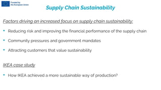 Supply Chain Sustainability
Factors driving an increased focus on supply chain sustainability:
• Reducing risk and improving the financial performance of the supply chain
• Community pressures and government mandates
• Attracting customers that value sustainability
IKEA case study
• How IKEA achieved a more sustainable way of production?
 