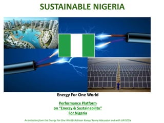 SUSTAINABLE NIGERIA
Energy For One World
Performance Platform
on “Energy & Sustainability”
For Nigeria
An initiative from the Energy For One World/ Adriaan Kamp/ Kenny Adesodun and with UN SDSN
 