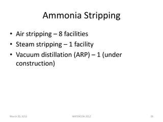 March 20, 2012 WATERCON 2012 39
Ammonia Stripping
• Air stripping – 8 facilities
• Steam stripping – 1 facility
• Vacuum distillation (ARP) – 1 (under
construction)
 
