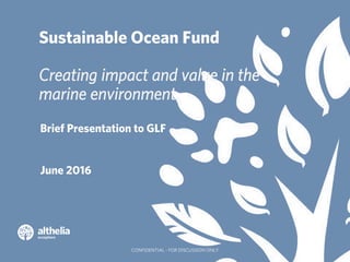 1
Sustainable Ocean Fund
Creating impact and value in the
marine environment.
Brief Presentation to GLF
June 2016
CONFIDEN...
