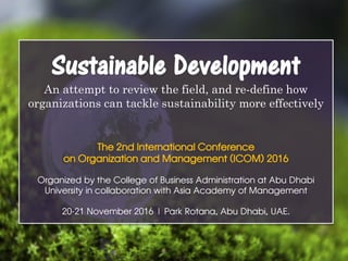 Sustainable Development
An attempt to review the field, and re-define how
organizations can tackle sustainability more effectively
The 2nd International Conference
on Organization and Management (ICOM) 2016
Organized by the College of Business Administration at Abu Dhabi
University in collaboration with Asia Academy of Management
20-21 November 2016 | Park Rotana, Abu Dhabi, UAE.
 